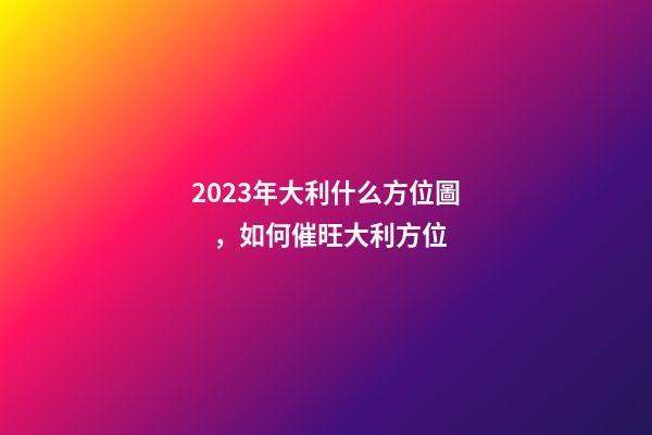 2023年大利什么方位圖，如何催旺大利方位
